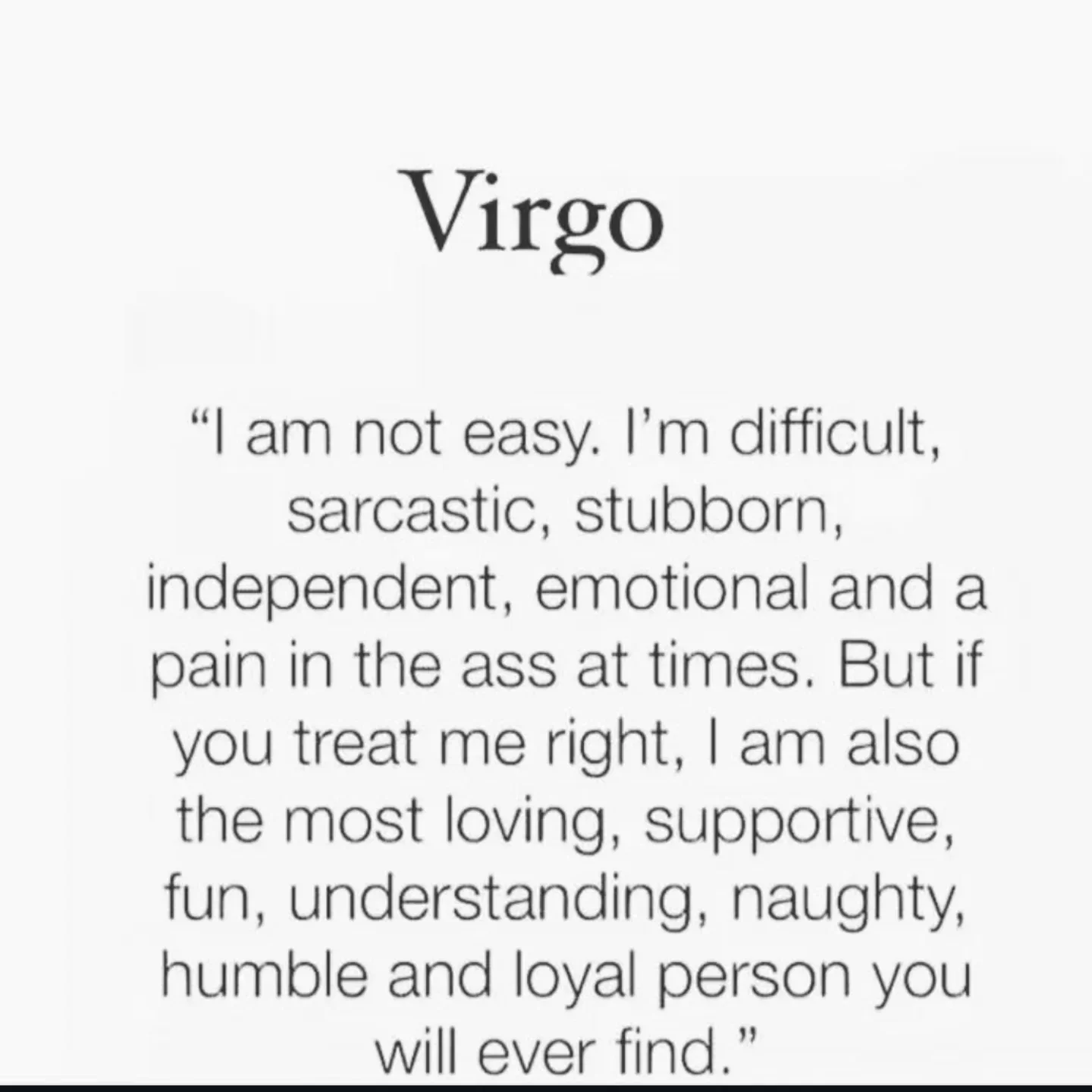 Photo by Virgo♍Astrology on February 15, 2026. May be an image of text that says 'Virgo "|am "| am not easy. I'm difficult, sarcastic, stubborn, independent, emotional and a pain in the ass at times. But if you treat me right, | am also the most loving, supportive, fun, understanding, naughty, humble and loyal person you will ever find."'.