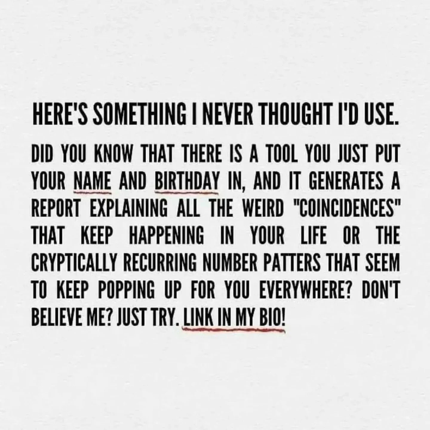 Photo by Virgo♍Astrology on February 15, 2026. May be a meme of text that says 'HERE'S SOMETHING NEVER I'D USE. DID YOU KNOW THAT THERE IS A TOOL YOU JUST PUT YOUR NAME AND BIRTHDAY IN, AND IT GENERATES A REPORT EXPLAINING ALL THE WEIRD "COINCIDENCES" TT KEEP HAPPENING IN YOUR LIFE OR THE CRYPTICALLY RECURRING NUMBER PATTERS THAT SEEM TO KEEP POPPING UP FOR YOU EVERYWHERE? DON'T BELIEVE ΜΕ? JUST TRY. LINK IN MY BIO!'.