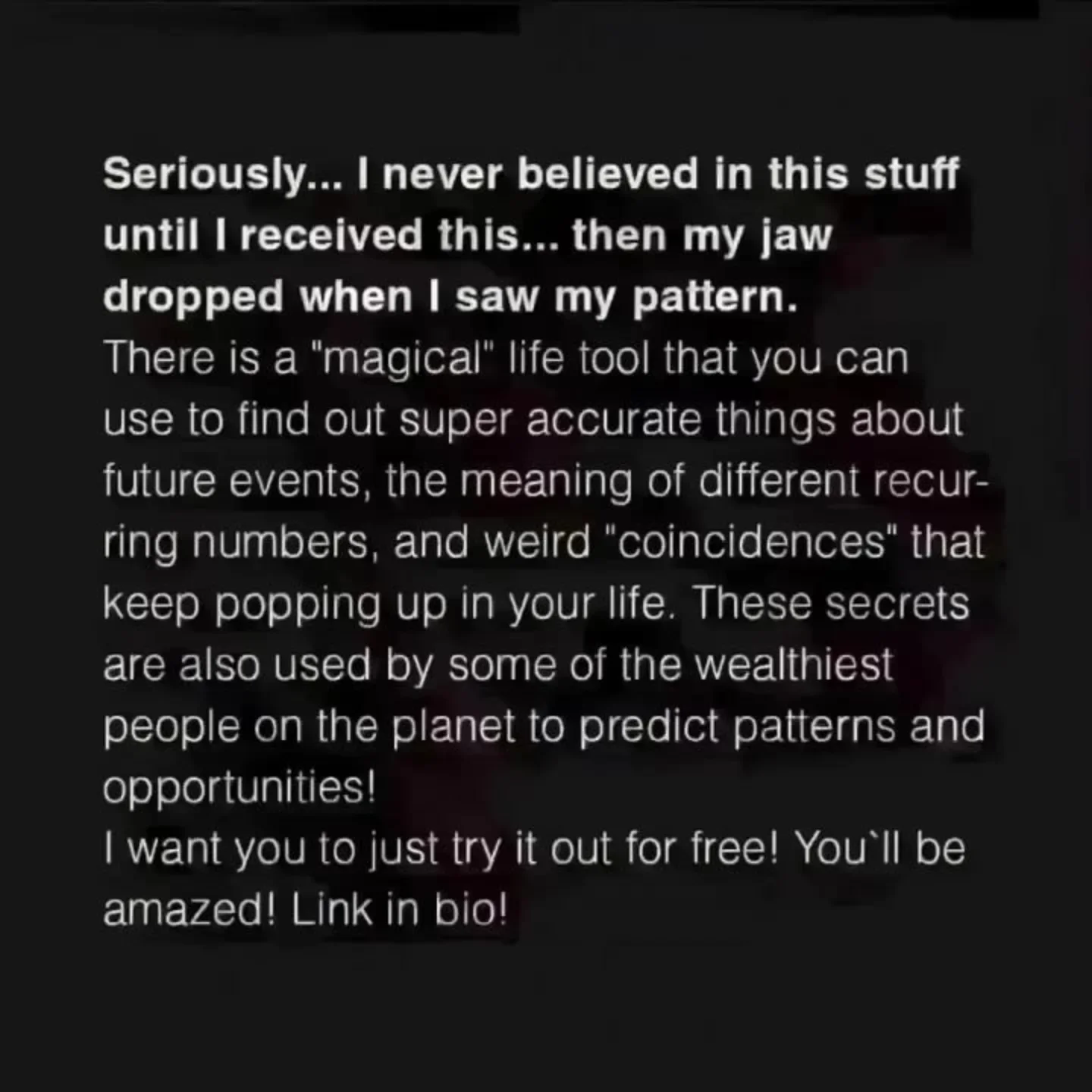Photo by Virgo♍Astrology on February 22, 2026. May be a meme of text that says 'never believed in this stuff use to find out can Seriously... until I received this... then my jaw dropped when I saw my pattern. There is a "magical life tool that you super accurate things about future events, the meaning of different recur- ring numbers and weird coincidences that Keep popping up In your life These secrets are also used by some of the wealthiest people On the planet to predict patterns and opportunities! want you to just try it out for free! You'll be amazed! Link n bio!'.