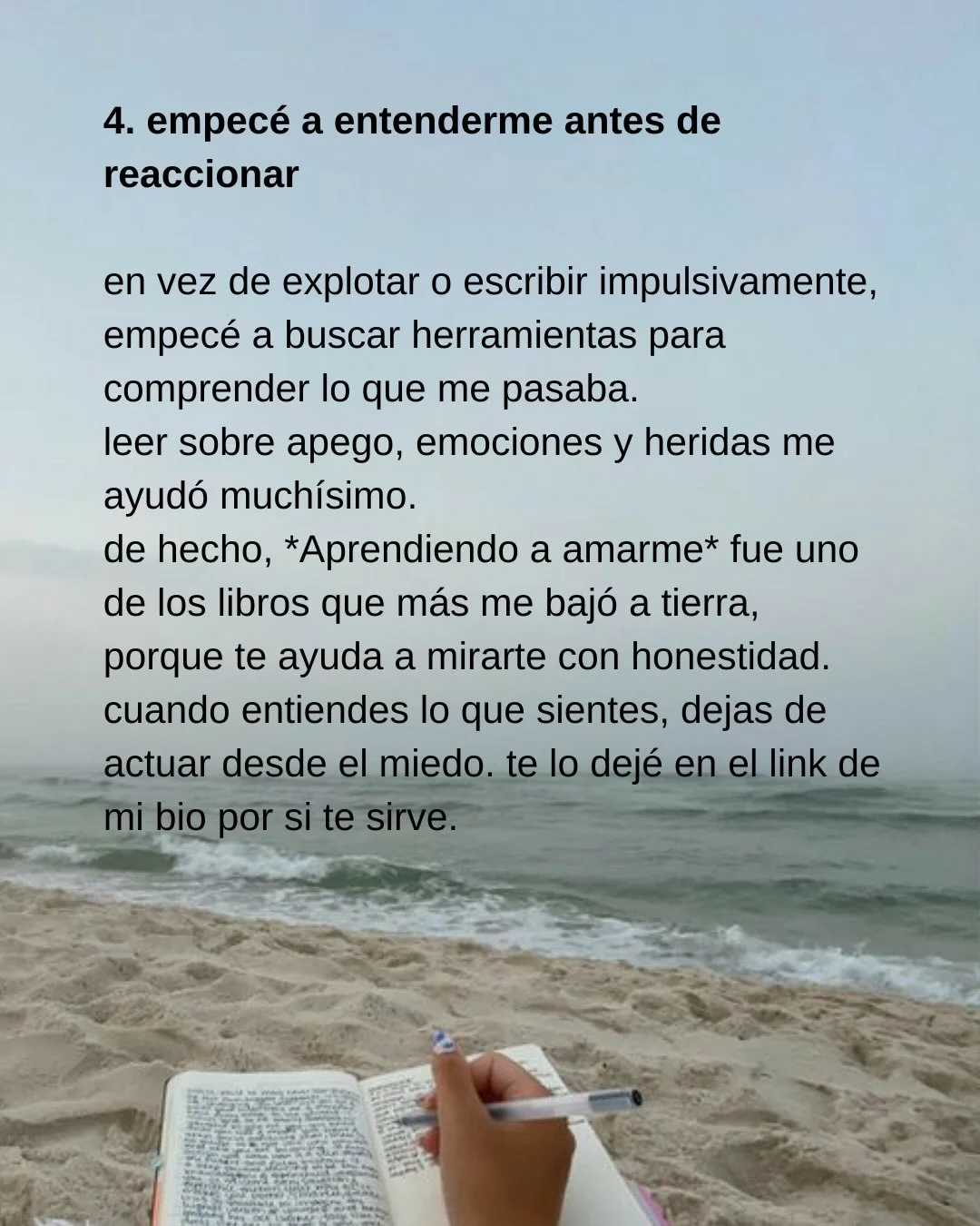 Photo shared by Luz en letras on February 18, 2026 tagging @luzenletras_. May be an image of diary, book and text that says '4. empecé a entenderme antes de reaccionar en vez de explotar o escribir impulsivamente, empecé a buscar herramientas para comprender lo que me pasaba. leer sobre eAo, emociones y heridas me ayudó muchísimo. de hecho, *Aprendiendo a amarme* fue uno de los libros que más me bajó a tierra, porque te ayuda a mirarte con honestidad. cuando entiendes lo que sientes, dejas de actuar desde el miedo. te lo dejé en el link de mi bio por si te sirve.'.