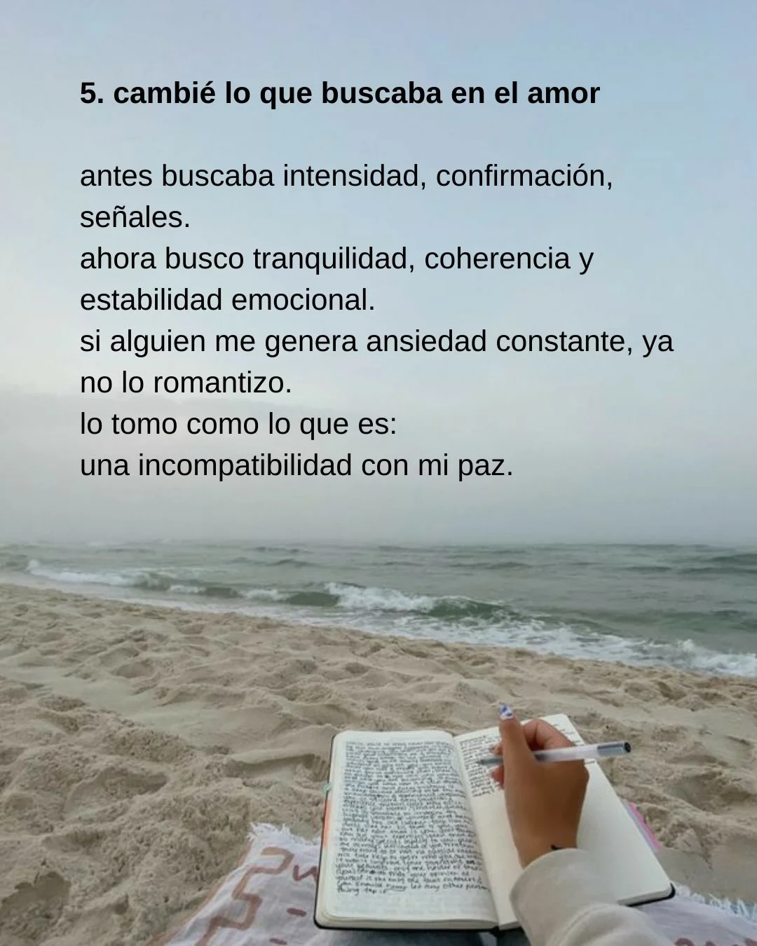 Photo shared by Luz en letras on February 18, 2026 tagging @luzenletras_. May be a meme of diary and text that says '5. cambié lo que buscaba en el amor antes buscaba intensidad, confirmación, señales. ahora busco tranquilidad, coherencia y estabilidad emocional. si alguien me genera ansiedad constante ya no lo romantizo. lo tomo como lo que es: una incompatibilidad con mi paz. የብትመሚያመቲይ'.